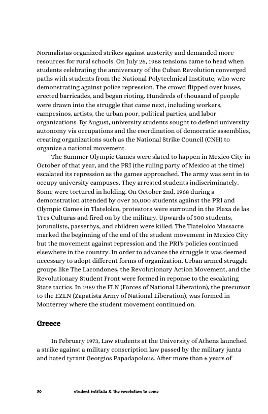 Normalistas organized strikes against austerity and demanded more resources for rural schools. On July 26, 1965 tensions came (o head when students celebrating the anniversary of the Cuban Revolution converged paths with students from the National Polytechnical Institute, who were demonstrating against police repression. The crowd flipped over buses, erected barricades, and began rioting. Hundreds of thousand of people were drawn into the struggle that came next, including workers, campesinos, artists, the urban poor, political parties, and labor organizations. By August, university students sought to defend university autonomy via occupations and the coordination of democratic assemblies, creating organizations such as the National Strike Council (CNH) to organize a national movement.  ‘The Summer Olympic Games were slated to happen in Mexico City in October of that year, and the PRI (the ruling party of Mexico at the time) escalated its repression as the games approached. The army was sent in to oceupy university campuses. They arrested students indiscriminately. Some were tortured in holding. On October 2nd, 1965 during a demonstration attended by over 10,000 students against the PRI and Olympic Games in Tlatelolco, protestors were surround in the Plaza de las Tres Culturas and fired on by the military. Upwards of 500 students, jorunalists, passerbys, and children were killed. The Tlatelolco Massacre ‘marked the beginning of the end of the student movement in Mexico City but the movement against repression and the PRI’s policies continued elsewhere in the country. In order to advance the struggle it was deemed necessary to adopt different forms of organization. Urban armed struggle groups like The Lacondones, the Revolutionary Action Movement, and the Revolutionary Student Front were formed in reponse to the escalating State tactics. In 1969 the FLN (Forees of National Liberation),the precursor to the EZLN (Zapatista Army of National Liberation), was formed in Monterrey where the student movement continued on  Greece  In February 1973, Law students at the University of Athens launched e against a military conscription law passed by the military junta and hated tyrant Georgios Papadapolous. After more than 6 years of  » Studet i the rvoltion o come 